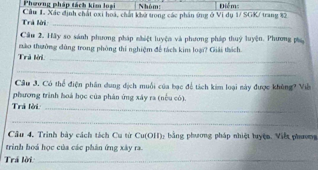 Phương pháp tách kim loại Nhóm: Điểm: 
Câu 1. Xác định chất oxi hoá, chất khử trong các phản ứng ở Ví dụ 1/ SGK/ trang 82
Trả lời_ 
Câu 2. Hãy so sánh phương pháp nhiệt luyện và phương pháp thuỷ luyện, Phương pụ 
nào thường dùng trong phòng thí nghiệm để tách kim loại? Giải thích. 
Trã lời_ 
_ 
Câu 3. Có thể điện phân dung dịch muối của bạc để tách kim loại này được không? Viê 
phương trình hoả học của phản ứng xáy ra (nếu có). 
Trả lời:_ 
_ 
Câu 4. Trình bày cách tách Cu từ Cu(OH)_2 bằng phương pháp nhiệt luyện. Việt phương 
trình hoá học của các phản ứng xây ra. 
Trá lời:_