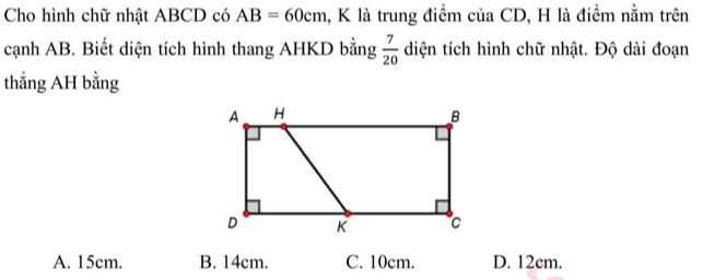 Cho hình chữ nhật ABCD có AB=60cm , K là trung điểm của CD, H là điểm nằm trên
cạnh AB. Biết diện tích hình thang AHKD bằng  7/20  diện tích hình chữ nhật. Độ dài đoạn
thẳng AH bằng
A. 15cm. B. 14cm. C. 10cm. D. 12cm.