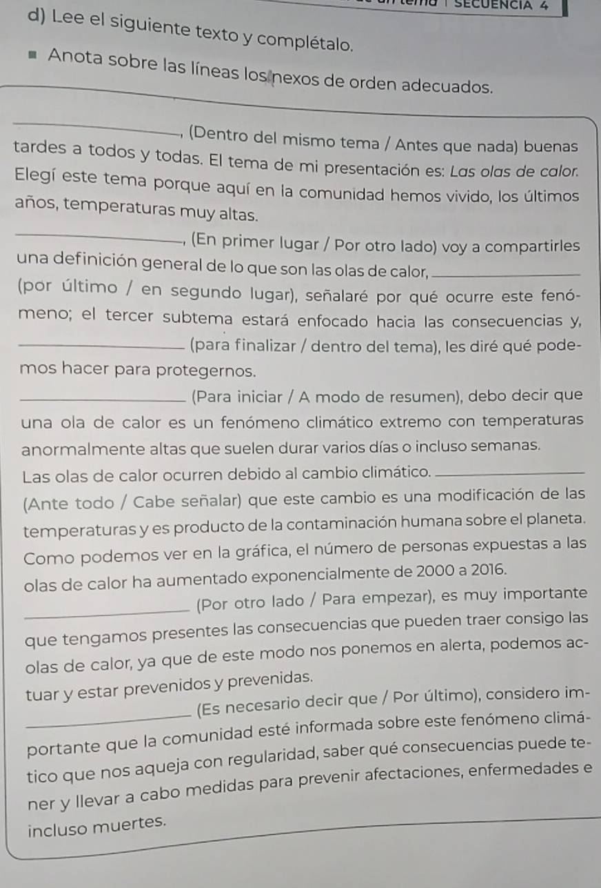 SécuEncia 4
d) Lee el siguiente texto y complétalo.
Anota sobre las líneas los nexos de orden adecuados.
_
, (Dentro del mismo tema / Antes que nada) buenas
tardes a todos y todas. El tema de mi presentación es: Las olas de calor.
Elegí este tema porque aquí en la comunidad hemos vivido, los últimos
años, temperaturas muy altas.
_
, (En primer lugar / Por otro lado) voy a compartirles
una definición general de lo que son las olas de calor,_
(por último / en segundo lugar), señalaré por qué ocurre este fenó-
meno; el tercer subtema estará enfocado hacia las consecuencias y,
_(para finalizar / dentro del tema), les diré qué pode-
mos hacer para protegernos.
_(Para iniciar / A modo de resumen), debo decir que
una ola de calor es un fenómeno climático extremo con temperaturas
anormalmente altas que suelen durar varios días o incluso semanas.
Las olas de calor ocurren debido al cambio climático._
(Ante todo / Cabe señalar) que este cambio es una modificación de las
temperaturas y es producto de la contaminación humana sobre el planeta.
Como podemos ver en la gráfica, el número de personas expuestas a las
olas de calor ha aumentado exponencialmente de 2000 a 2016.
_(Por otro lado / Para empezar), es muy importante
que tengamos presentes las consecuencias que pueden traer consigo las
olas de calor, ya que de este modo nos ponemos en alerta, podemos ac-
tuar y estar prevenidos y prevenidas.
(Es necesario decir que / Por último), considero im-
portante que la comunidad esté informada sobre este fenómeno climá-
tico que nos aqueja con regularidad, saber qué consecuencias puede te-
ner y llevar a cabo medidas para prevenir afectaciones, enfermedades e
incluso muertes.