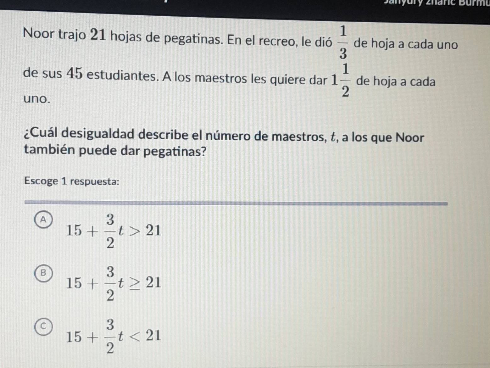 anyury zhane Bur
Noor trajo 21 hojas de pegatinas. En el recreo, le dió  1/3  de hoja a cada uno
de sus 45 estudiantes. A los maestros les quiere dar 1 1/2  de hoja a cada
uno.
¿Cuál desigualdad describe el número de maestros, t, a los que Noor
también puede dar pegatinas?
Escoge 1 respuesta:
A 15+ 3/2 t>21
B 15+ 3/2 t≥ 21
C 15+ 3/2 t<21</tex>