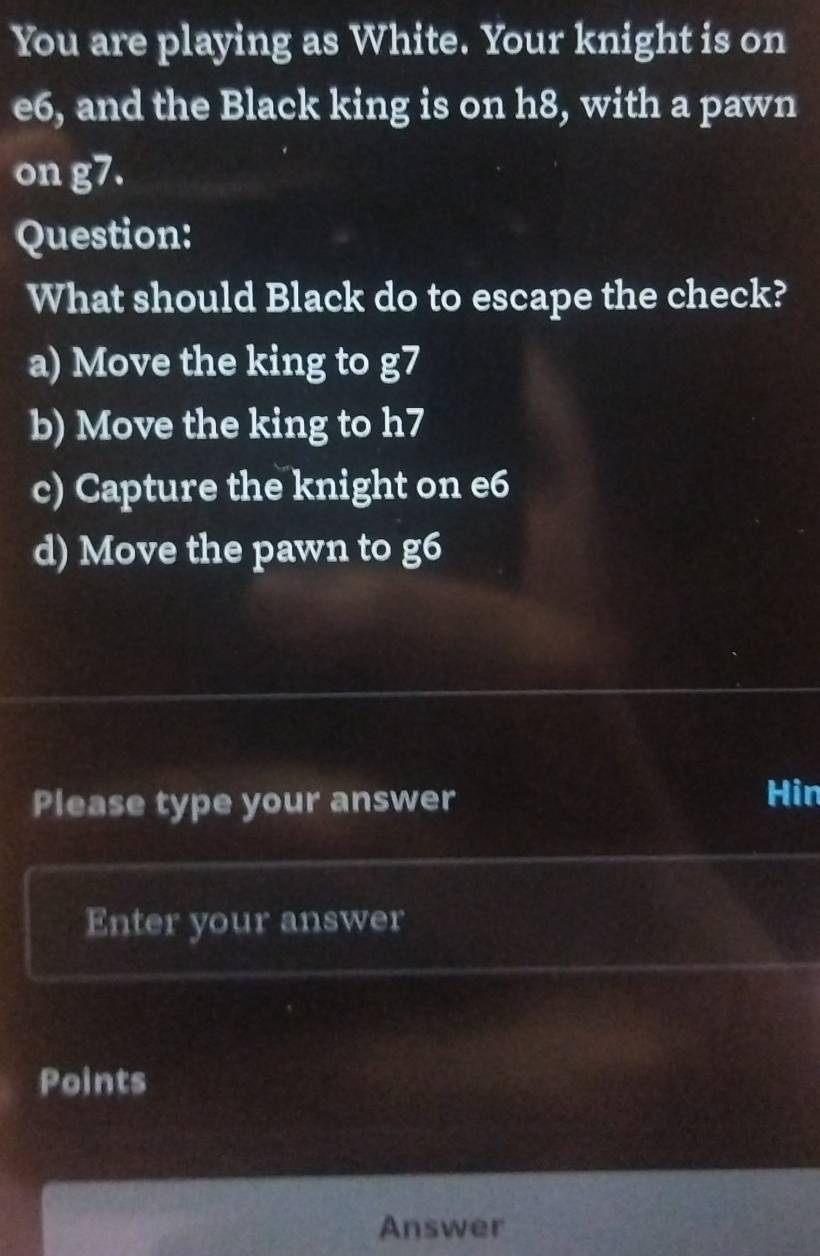 You are playing as White. Your knight is on
e6, and the Black king is on h8, with a pawn
on g7.
Question:
What should Black do to escape the check?
a) Move the king to g7
b) Move the king to h7
c) Capture the knight on e6
d) Move the pawn to g6
Please type your answer
Hin
Enter your answer
Points
Answer