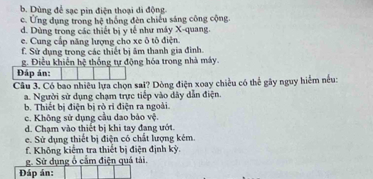 b. Dùng để sạc pin điện thoại di động
c. Ứng dụng trong hệ thống đèn chiếu sáng công cộng.
d. Dùng trong các thiết bị y tế như máy X -quang.
e. Cung cấp năng lượng cho xe ô tô điện.
f. Sử dụng trong các thiết bị âm thanh gia đình.
g. Điều khiển hệ thống tự động hóa trong nhà máy.
Đáp án:
Câu 3. Có bao nhiều lựa chọn sai? Dòng điện xoay chiều có thể gây nguy hiểm nếu:
a. Người sử dụng chạm trực tiếp vào dây dẫn điện.
b. Thiết bị điện bị rò ri điện ra ngoài.
c. Không sử dụng cầu dao bảo vệ.
d. Chạm vào thiết bị khi tay đang ướt.
e. Sử dụng thiết bị điện có chất lượng kém.
f. Không kiểm tra thiết bị điện định kỳ.
g. Sử dụng ổ cắm điện quá tải.
Đáp án: