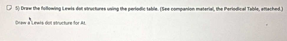 Draw the following Lewis dot structures using the periodic table. (See companion material, the Periodical Table, attached.) 
Draw a Lewis dot structure for At.