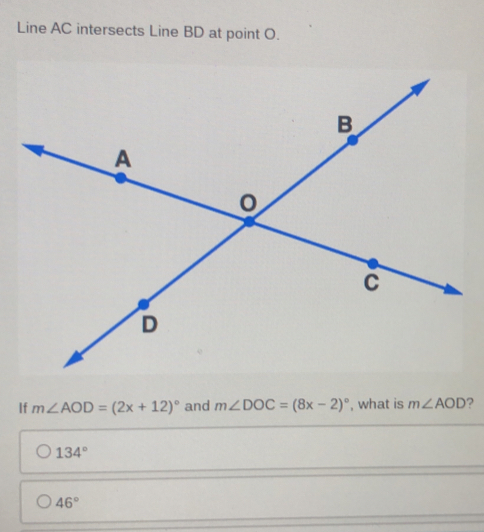 Line AC intersects Line BD at point O.
If m∠ AOD=(2x+12)^circ  and m∠ DOC=(8x-2)^circ  , what is m∠ AOD ?
134°
46°