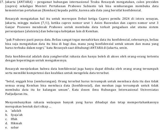 Jakarta (ANTARA) - pengamat hubungan internasional Teuku Rezasyah mengatakan, calon presiden
(capres) sekaligus Menteri Pertahanan Prabowo Subianto tak bisa sembarangan membuka data
kementerian pertahanan (Kemhan) kepada public, karena ada data yang bersifat konfidensial.
Rezasyah mengatakan hal itu untuk merespon Debat ketiga Capres pemilu 2024 di istora senayan,
Jakarta, minggu malam (7/1), ketika capres nomor urut 1 Anies Baswedan dan capres nomor urut 3
Ganjar Pranowo mendesak Prabowo untuk membuka data terkait pengadaan alat utama sistem
persenjataan (alutsista) dan beberapa kebijakan lain di Kemhan.
“pak Prabowo pasti punya data. Beliau sangat tegas menafsirkan data itu konfidensial, sebenarnya, beliau
bisa saja mengatakan data itu bisa di bagi dua, mana yang konfidensial untuk umum dan mana yang
harus terbuka dalam negri,“ kata Rezasyah saat dihubungi ANTARA di Jakarta, senin.
Data konfidensial adalah data yangbersifat rahasia dan hanya boleh di akses oleh orang-orang tertentu
dengan kepentingan untuk mengaksesnya.
Rezasyah menjelaskan bahwa data konfidensial juga hanya dapat dibuka oleh orang orang tersumpah
serta memiliki kompetensi dan keahlian untuk mengelola data tersebut.
“betul, enggak bisa (sembarangan). Orang tersebut harus tersumpah untuk membaca data itu dan tidak
semua orang Kemhan bisa membaca data (konfidensial), dan menhan juga tersumpah untuk tidak
membuka data itu ke kalangan umum". Kata dosen ilmu Hubungan Internasional Universiatas
Padjadjaran itu.
Menyembunyikan rahasia walaupun banyak yang harus dihadapi dan tetap mempertahankannya
merupakan bentuk dari sikap ...
a. ‘adalah
b. Syaja‘ah
c. Iffah
d. Hikmah
e. sabar