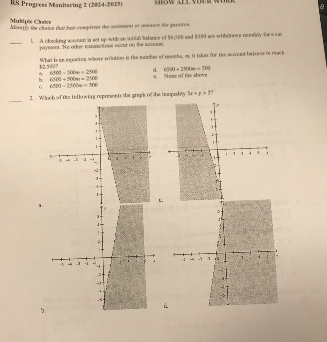 RS Progress Monitoring 2 (2024-2025) sHow XLL YBUR wÜr
8
Multiple Choice
Identify the choice that best completes the statement or answers the question.
_
1. A checking account is set up with an initial balance of $6,500 and $500 are withdrawn monthly for a car
payment. No other transactions occur on the account.
What is an equation whose solution is the number of months, m, it takes for the account balance to reach
$2,500?
a. 6500-500m=2500 d. 6500+2500m=500
b. 6500+500m=2500 e. None of the above
c. 6500-2500m=500
_
2. Which of the following represents the graph of the inequality 5x+y>5 ?

c.
a.

d.
b.