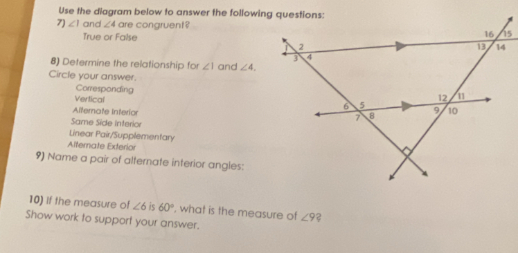 Use the diagram below to answer the following questions:
7) ∠ 1 and ∠ 4 are congruent?
True or False
8) Determine the relationship for ∠ 1 and ∠ 4. 
Circle your answer.
Corresponding
Vertical
Alternate Interior
Same Side Interior
Linear Pair/Supplementary
Alternate Exterior
9) Name a pair of alternate interior angles:
10) If the measure of ∠ 6 is 60° , what is the measure of ∠ 9 2
Show work to support your answer.