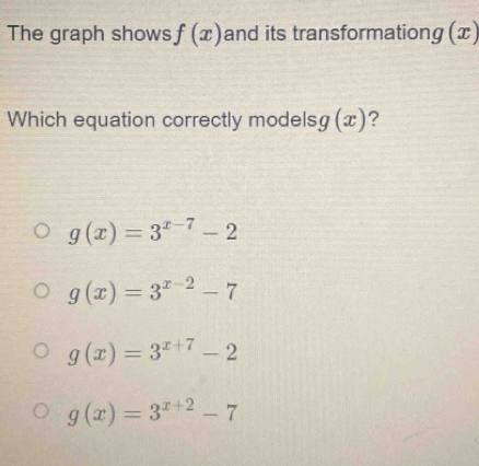 The graph shows f(x) and its transformation g(x)
Which equation correctly models g(x) ?
g(x)=3^(x-7)-2
g(x)=3^(x-2)-7
g(x)=3^(x+7)-2
g(x)=3^(x+2)-7