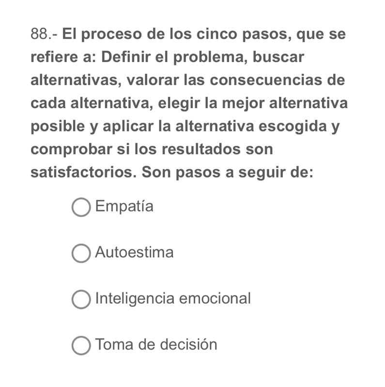 88.- El proceso de los cinco pasos, que se
refiere a: Definir el problema, buscar
alternativas, valorar las consecuencias de
cada alternativa, elegir la mejor alternativa
posible y aplicar la alternativa escogida y
comprobar si los resultados son
satisfactorios. Son pasos a seguir de:
Empatía
Autoestima
Inteligencia emocional
Toma de decisión