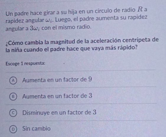 Un padre hace girar a su hija en un círculo de radio R a
rapidez angular omega _i. Luego, el padre aumenta su rapidez
angular a 3ω, con el mismo radio.
¿Cómo cambia la magnitud de la aceleración centrípeta de
la niña cuando el padre hace que vaya más rápido?
Escoge 1 respuesta:
Aumenta en un factor de 9
Aumenta en un factor de 3
Disminuye en un factor de 3
Sin cambio