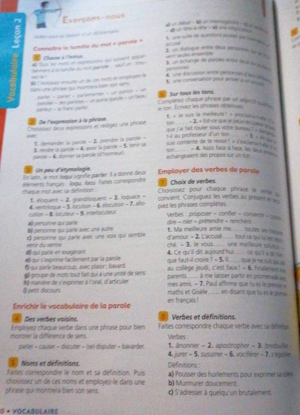 Exerçons-naus
un dééut - bé un imentigaton - t  s
Auto abur as bebin  un dictionnan  d l  s sêt-e tême - « ne régoste 
1  une sté de auntion polèts see Setpé s u
a 
Comaître le lanille du mot « parole »
1. un disloduir entte desr pentnnes su vé és
Cane3 es
* our s  m et etression qui surent apdar sent seules ensemble
enent a e ehille su not gondre   sout in  ou 3 un éclange (de partles entré deu nu pule)
persomnes
Chaisés emate un de ces mots et employes  le 4  une discutaión eotrer personnes a l un e 
eple ! 5 une conversation pour arriver a unane 
tim ane alrose qui mainess fen som serts .
dater - daner - parementle - un parlgir - un
dansiler - des partotes - un gure-garblle - un bem a Sur tous les tans.
Completer chaque phrase par un adjecir qualle
dainleur - le franc-parter le ton. Écrivez les phrases obteniae
« le suis la meilleure ! » prodena s ee d  
a Se l'exgression à la phrase
*Reiisse deur éxpressions et rédiget une phrase ota = 2. « Est-ce que je peué réc uces
que j'ai fait rouler sous votre bursau? + gees  B c  h t 
1 demander la parcle - 2 grendre la parcie - t-il au professeur d'un ton 
3mndre la parcle - 4. avoir la parole - 5 temr s suis contente de te revoir? « s'excama    
4. Assis face à face, les deux mén
darole - & donner sa garole dironneur! tion échangeaient des propos sur un ton
Un peu d'étymologie.
En atin, le not loqui signifie parler. l a donné deux Employer des verbes de parole
éléments français : logu, /oxu. Paites comrespondre  Choix de verbes.
ciaque mot avec sa définition . Choisissez pour chaque phrase le vebe 
1. éloquent - 2 grandiloquent - 3. ioquace - convient. Conjuguez les verbes au présent e 
4. sentrisque - 5. iscution - 6 élocution - 7. allo-
cution -  locuteur - 9 interfocuteur piez les phrases complètes.
Verbes : proposer - confier - consentir - coa
allpersonne qui parfe  dire - nier - prétendre - renchérir
Ba personne qui parle avec une autre 1. Ma meilleure amie me_ toutes ses fistos 
« personne qui paríe avec une voix qui semble d'amour - 2. L'accusé_ tout ce qui ul est ny .
ver ir du vertre ché. - 3. Je vous._ une meilleare solutior .
d qui parle en exagérant 4. Ce qu'il dit aujourd'hui_ ce qu'il à dit tài
all qui s'exprime facilement par la parole que faut-il croire ? - 5. Il_ quē rè hé suǒ pe de
# dui parle beaucoup, avec plaisir ; bavard au collège jeudi, c'est faux! - 6. Finalemen 
gll groupe de mots tout fait qui a une unité de sens parents..... à me laisser partir en promenade a
l y manière de s'exprimer à l'oral, d'articuler mes amis. - 7. Paul affirme que tu es le premier 
petit discours maths et Gisèle_ en disant que tu es a peme
Enrichir le vocabulaire de la parole en français !
4 Des verbes voisins. 8 Verbes et définitions.
Employez chaque verbe dans une phrase pour bien Faites correspondre chaque verbe avec sa définitio
montrer la différence de sens. Verbes :
parler - causer - discuter - (se) disputer - bavarder 1. änonner - 2. apostropher - 3. bredoule 
4. jurer - 5. susurrer ~ 6. vociférer - 7. s'égasle
5 Noms et définitions. Définitions :
Fartes correspondre le nom et sa définition. Puis  a)  usser des hurlements pour exprime   c
choisissez uni de ces noms et employez-le dans une b) Murmurer doucement.
phirase qui montrera bien son sens. c) S'adresser a quelqu'un brutalement.
0 * YOCABULAIRE