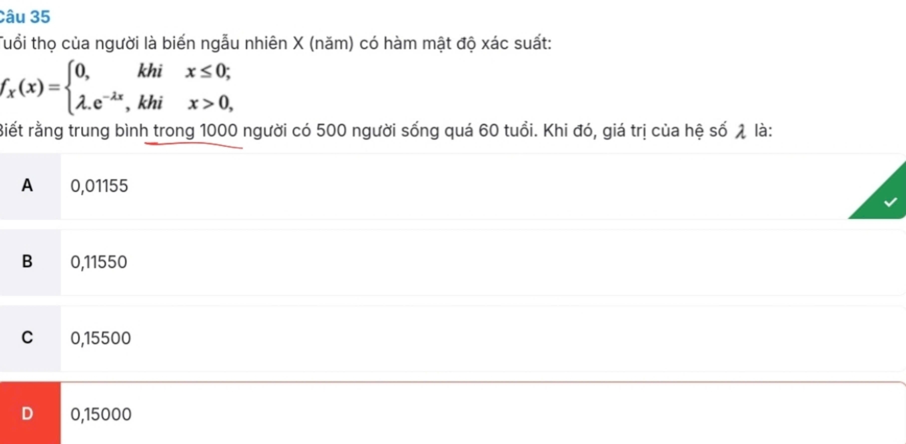 Tuổi thọ của người là biến ngẫu nhiên X (năm) có hàm mật độ xác suất:
f_x(x)=beginarrayl 0,khix≤ 0; lambda .e^(-lambda x),khix>0,endarray.
Biết rằng trung bình trong 1000 người có 500 người sống quá 60 tuổi. Khi đó, giá trị của hệ số λ là:
A 0,01155
B 0,11550
C 0,15500
0,15000