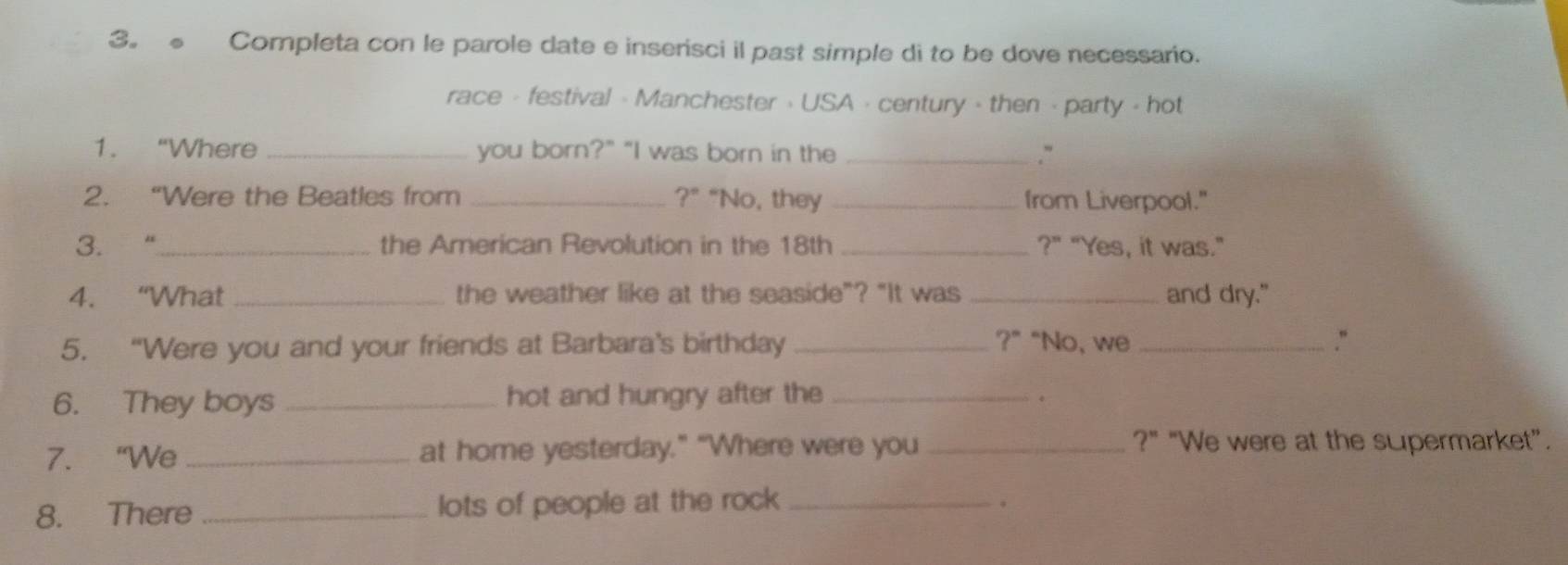 3。 Completa con le parole date e inserisci il past simple di to be dove necessario. 
race - festival - Manchester · USA · century - then - party - hot 
1. “Where _you born?" "I was born in the _.` 
2. “Were the Beatles from _ ?^circ  “No, they _from Liverpool." 
3. “_ the Arerican Revolution in the 18th _?" "Yes, it was." 
4. “What _the weather like at the seaside”? "It was _and dry." 
5. “Were you and your friends at Barbara's birthday _?” “No, we _.“ 
6. They boys _hot and hungry after the_ 
7. “We _at home yesterday.” “Where were you_ 
?" "We were at the supermarket”. 
8. There _lots of people at the rock_