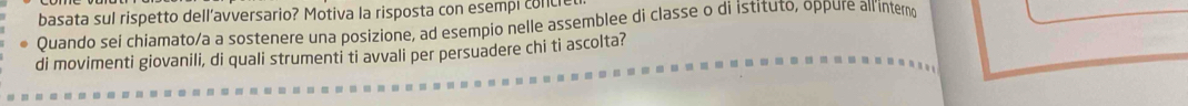 basata sul rispetto dell’avversario? Motiva la risposta con esempi coll 
Quando sei chiamato/a a sostenere una posizione, ad esempio nelle assemblee di classe o di İstituto, oppure all inter 
di movimenti giovanili, di quali strumenti ti avvali per persuadere chi ti ascolta?