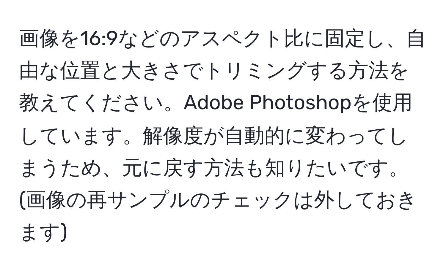 画像を16:9などのアスペクト比に固定し、自由な位置と大きさでトリミングする方法を教えてください。Adobe Photoshopを使用しています。解像度が自動的に変わってしまうため、元に戻す方法も知りたいです。(画像の再サンプルのチェックは外しておきます)