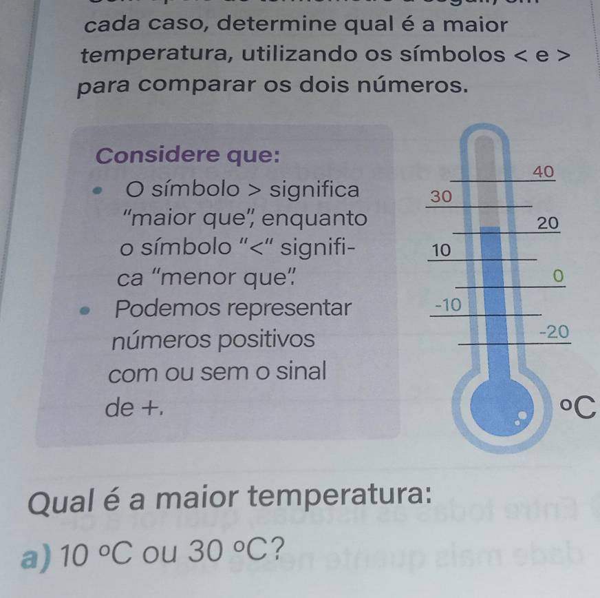 cada caso, determine qual é a maior 
temperatura, utilizando os símbolos < e > 
para comparar os dois números. 
Considere que: 
O símbolo > significa 
“maior que”' enquanto 
o símbolo "<" signifi- 
ca “menor que” 
Podemos representar 
números positivos 
com ou sem o sinal 
de +. °C 
Qual é a maior temperatura: 
a) 10°C ou 30°C ?