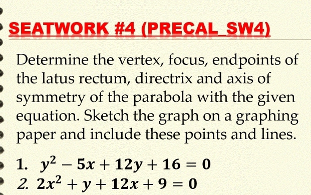 SEATWORK #4 (PRECAL SW4)
Determine the vertex, focus, endpoints of
the latus rectum, directrix and axis of
symmetry of the parabola with the given
equation. Sketch the graph on a graphing
paper and include these points and lines.
1. y^2-5x+12y+16=0
2. 2x^2+y+12x+9=0