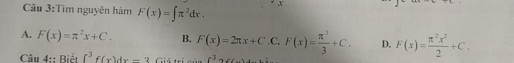 Cầu 3:Tìm nguyên hàm F(x)=∈t π^2dx. 
x
A. F(x)=π^2x+C.
B. F(x)=2π x+C C . F(x)= π^3/3 +C. D. F(x)= π^2x^2/2 +C. 
Câu 4:: Biết ∈t^3f(x)dx=3 Giá trịi c^32c 6)1