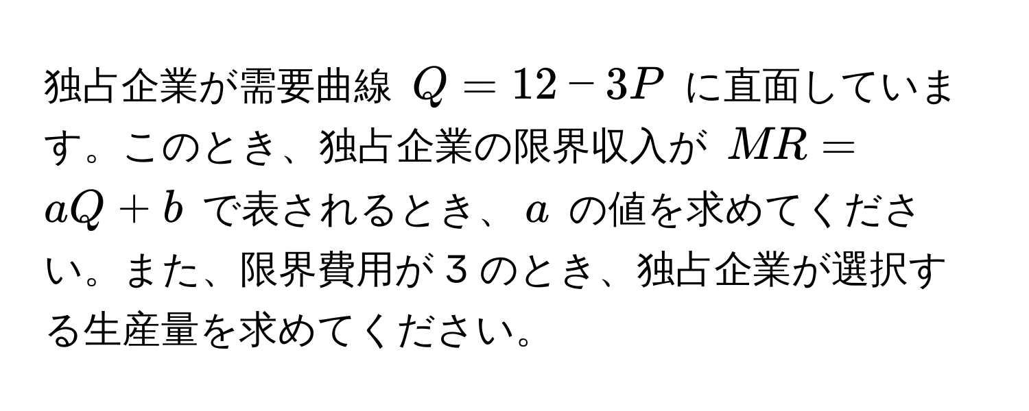 独占企業が需要曲線 $Q = 12 - 3P$ に直面しています。このとき、独占企業の限界収入が $MR = aQ + b$ で表されるとき、$a$ の値を求めてください。また、限界費用が 3 のとき、独占企業が選択する生産量を求めてください。