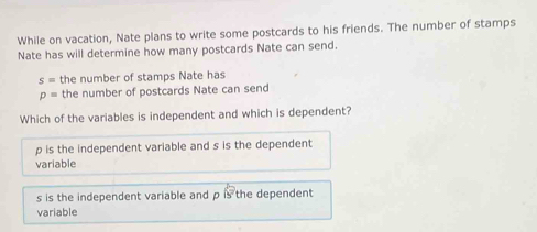 While on vacation, Nate plans to write some postcards to his friends. The number of stamps
Nate has will determine how many postcards Nate can send.
s= the number of stamps Nate has
p= the number of postcards Nate can send
Which of the variables is independent and which is dependent?
p is the independent variable and s is the dependent
variable
s is the independent variable and p is the dependent
variable