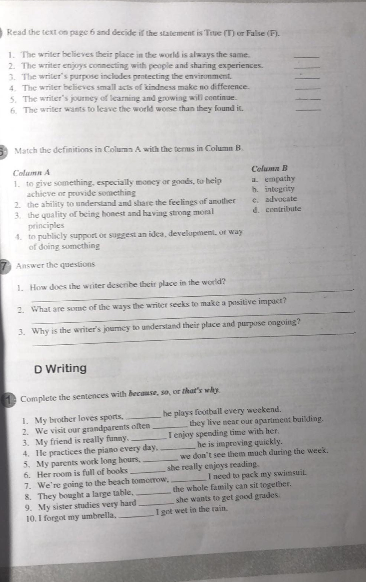 Read the text on page 6 and decide if the statement is True (T) or False (F).
1. The writer believes their place in the world is always the same.
_
2. The writer enjoys connecting with people and sharing experiences.
_
3. The writer’s purpose includes protecting the environment.
_
4. The writer believes small acts of kindness make no difference.
_
5. The writer’s journey of learning and growing will continue.
_
6. The writer wants to leave the world worse than they found it.
_
Match the definitions in Column A with the terms in Column B.
Column A Column B
1. to give something, especially money or goods, to help a. empathy
achieve or provide something b. integrity
2. the ability to understand and share the feelings of another c. advocate
3. the quality of being honest and having strong moral d. contribute
principles
4. to publicly support or suggest an idea, development, or way
of doing something
Answer the questions
_
1. How does the writer describe their place in the world?
_
2. What are some of the ways the writer seeks to make a positive impact?
_
3. Why is the writer's journey to understand their place and purpose ongoing?
D Writing
1 Complete the sentences with because, so, or that's why.
1. My brother loves sports, he plays football every weekend.
2. We visit our grandparents often _they live near our apartment building.
3. My friend is really funny. _I enjoy spending time with her.
4. He practices the piano every day, _he is improving quickly.
5. My parents work long hours, _we don’t see them much during the week.
6. Her room is full of books she really enjoys reading.
7. We’re going to the beach tomorrow,_ I need to pack my swimsuit.
8. They bought a large table, _the whole family can sit together.
9. My sister studies very hard _she wants to get good grades.
10. I forgot my umbrella, _I got wet in the rain.