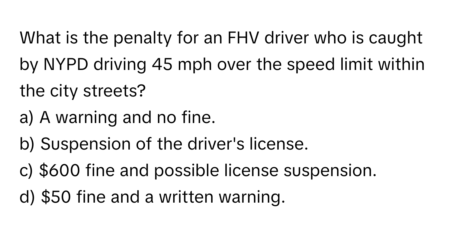 What is the penalty for an FHV driver who is caught by NYPD driving 45 mph over the speed limit within the city streets?

a) A warning and no fine.
b) Suspension of the driver's license.
c) $600 fine and possible license suspension.
d) $50 fine and a written warning.