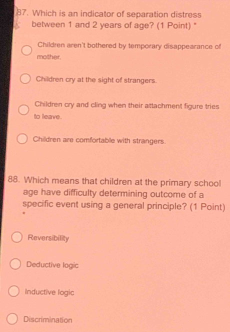 Which is an indicator of separation distress
between 1 and 2 years of age? (1 Point) *
Children aren't bothered by temporary disappearance of
mother.
Children cry at the sight of strangers.
Children cry and cling when their attachment figure tries
to leave.
Children are comfortable with strangers.
88. Which means that children at the primary school
age have difficulty determining outcome of a
specific event using a general principle? (1 Point)
Reversibility
Deductive logic
Inductive logic
Discrimination