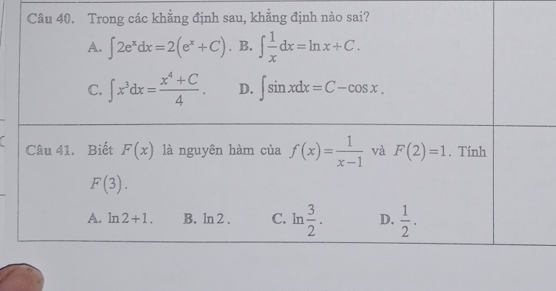 Trong các khẳng định sau, khẳng định nào sai?
A. ∈t 2e^xdx=2(e^x+C) B. ∈t  1/x dx=ln x+C.
C. ∈t x^3dx= (x^4+C)/4 . D. ∈t sin xdx=C-cos x. 
a Câu 41. Biết F(x) là nguyên hàm của f(x)= 1/x-1  và F(2)=1. Tính
F(3).
A. ln 2+1. B. ln 2 . C. ln  3/2 . D.  1/2 .