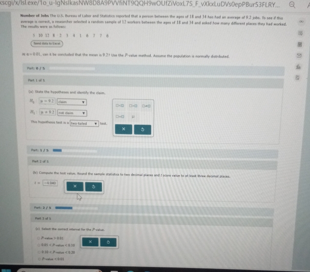 xscgi/x/lsl.exe/1o_u-lgNsIkasNW8D8A9PVVfiNT9QQH9wOUfZiVoxL7S_F_vXkxLuDVs0epPBur53FLRY... 
Number of Jobs The U.S. Bureau of Labor and Statistics reported that a person between the ages of 18 and 34 has had an average of 9.2 jobs. To see if this 
average is correct, a researcher selected a random sample of 12 workers between the ages of 18 and 34 and asked how many different places they had worked. 
The results were as follows:
5 10 12 2 3 4 1 6 7 7 6
Send data to Excel 
M alpha =0.01 , can it be concluded that the mean is 9.27 Use the P -value method. Assume the population is normally distributed. 
Part: 0 / 5 
Part 1 of 5 
(a) State the hypotheses and identify the claim.
H_a mu =9.2 claim
□ +□ □ +□ □ A□
H_1 : n=9.2 not claim τ
□ =□ μ
This hypothesis test is a two-tailed test. 
× 5
Part: 1 / 5 
Part 2 of 5 
(b) Compute the test value. Round the sample statistics to two decimal places and i score value to at least three decimal places.
r=-4.040
× 
Part: 2 / 5 
Part 3 of 5 
(c) Select the correct interval for the P value
PL >00 11 
× 5
0.05 volue <0.10
010 value <0.20
Pto alue <0.01