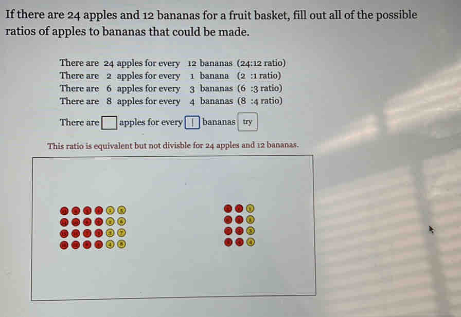 If there are 24 apples and 12 bananas for a fruit basket, fill out all of the possible 
ratios of apples to bananas that could be made. 
There are 24 apples for every 12 bananas (24:12 ratio) 
There are 2 apples for every 1 banana (2:1 ratio) 
There are 6 apples for every 3 bananas (6:3 ratio) 
There are 8 apples for every 4 bananas (8:4 ratio) 
There are □ apples for every 1 bananas try 
This ratio is equivalent but not divisble for 24 apples and 12 bananas.