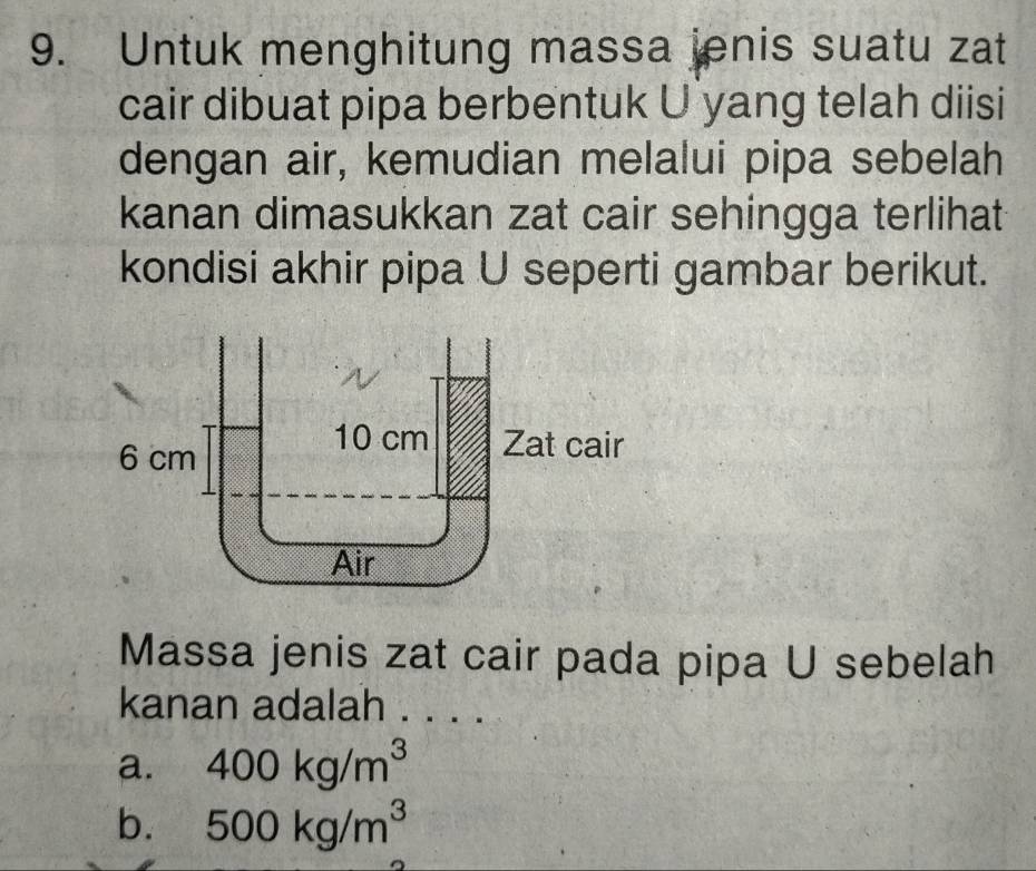 Untuk menghitung massa jenis suatu zat
cair dibuat pipa berbentuk U yang telah diisi
dengan air, kemudian melalui pipa sebelah
kanan dimasukkan zat cair sehingga terlihat
kondisi akhir pipa U seperti gambar berikut.
Massa jenis zat cair pada pipa U sebelah
kanan adalah . . . .
a. 400kg/m^3
b. 500kg/m^3