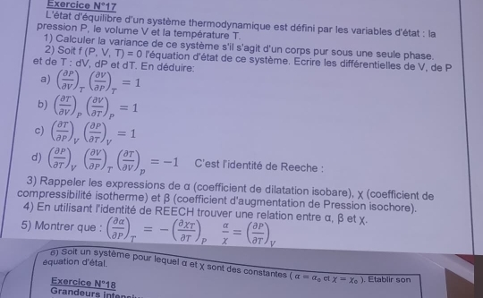 Exercice N°1 7
L'état d'équilibre d'un système thermodynamique est défini par les variables d'état : la
pression P, le volume V et la température T.
1) Calculer la variance de ce système s'il s'agit d'un corps pur sous une seule phase.
2) Soit f(P,V,T)=0 l'équation d'état de ce système. Ecrire les différentielles de V, de P
et de T: dV *, dP et dT. En déduire:
a) ( partial P/partial V )_T( partial V/partial P )_T=1
b) ( partial T/partial V )_p( partial V/partial T )_p=1
c) ( partial T/partial P )_V( partial P/partial T )_V=1
d) ( partial P/partial T )_V( partial V/partial P )_T( partial T/partial V )_p=-1 C'est l'identité de Reeche :
3) Rappeler les expressions de α (coefficient de dilatation isobare), χ (coefficient de
compressibilité isotherme) et β (coefficient d'augmentation de Pression isochore).
4) En utilisant l'identité de REECH trouver une relation entre α, β et χ.
5) Montrer que : ( partial alpha /partial P )_T=-( partial XT/partial T )_P alpha /X =( partial P/partial T )_V
équation d'étal.
#) Solt un système pour lequel α et χ sont des constantes (alpha =alpha _0e tx=x_0). Etablir son
Exercice _ N°18
Grandeurs infen