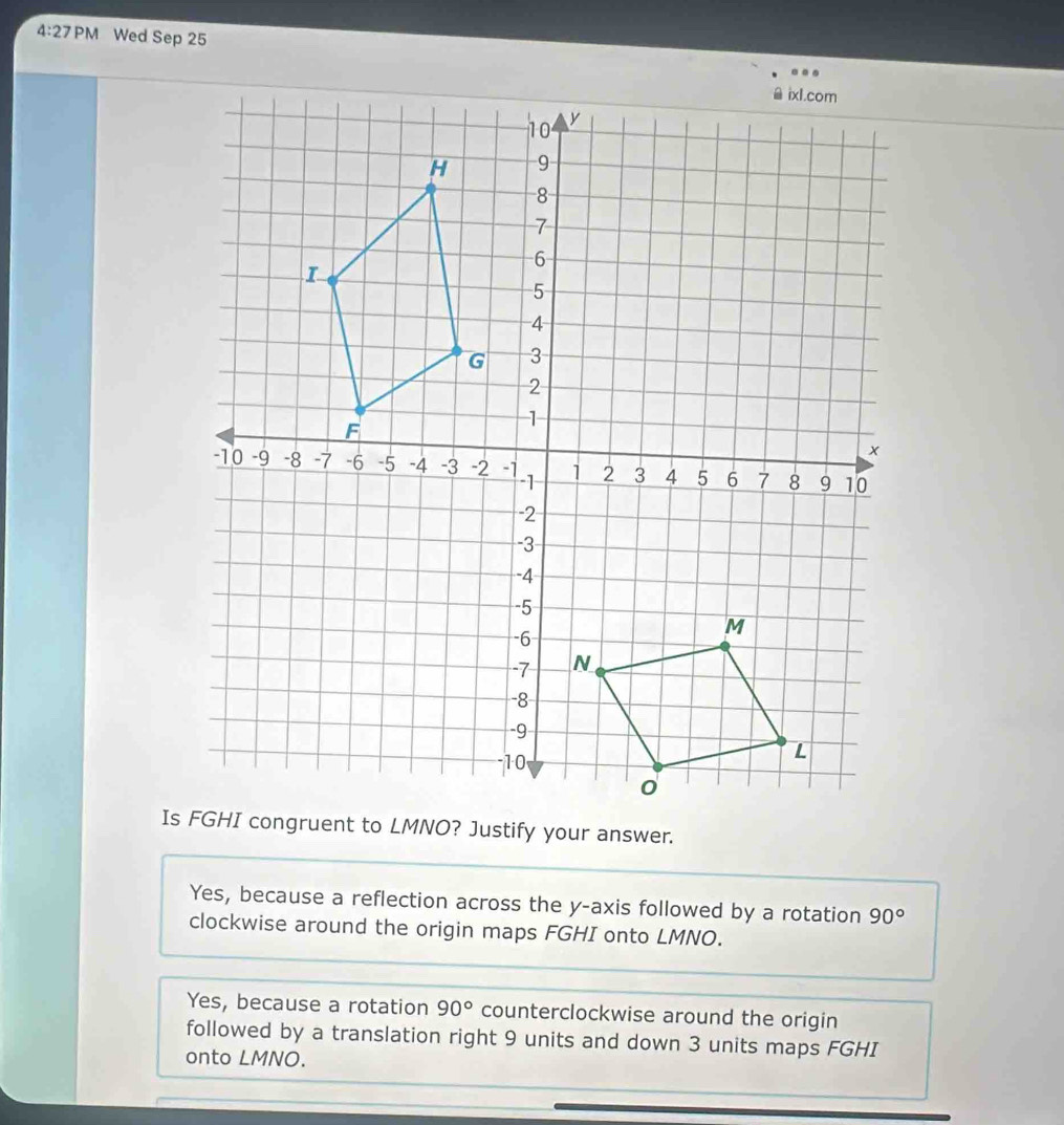 4:27PM Wed Sep 25
Is FGHI congruent to LMNO? Justify your answer.
Yes, because a reflection across the y-axis followed by a rotation 90°
clockwise around the origin maps FGHI onto LMNO.
Yes, because a rotation 90° counterclockwise around the origin
followed by a translation right 9 units and down 3 units maps FGHI
onto LMNO.