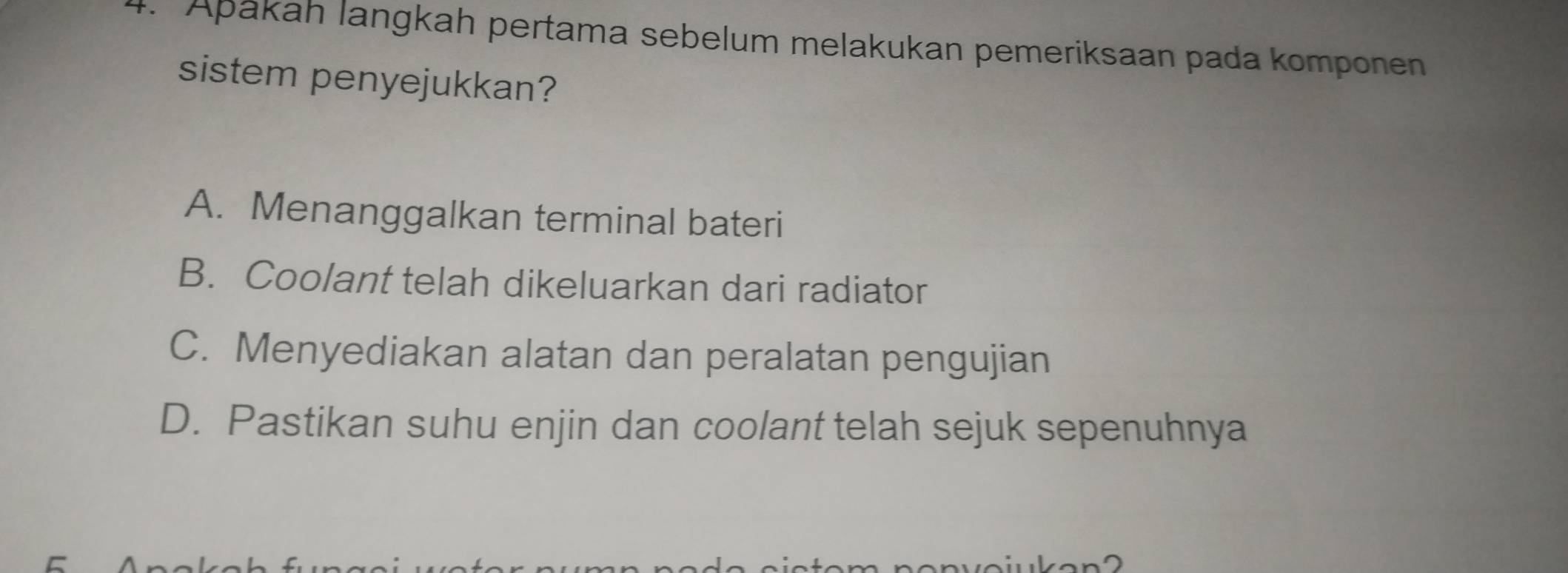 Apákah langkah pertama sebelum melakukan pemeriksaan pada komponen
sistem penyejukkan?
A. Menanggalkan terminal bateri
B. Coolant telah dikeluarkan dari radiator
C. Menyediakan alatan dan peralatan pengujian
D. Pastikan suhu enjin dan coolant telah sejuk sepenuhnya