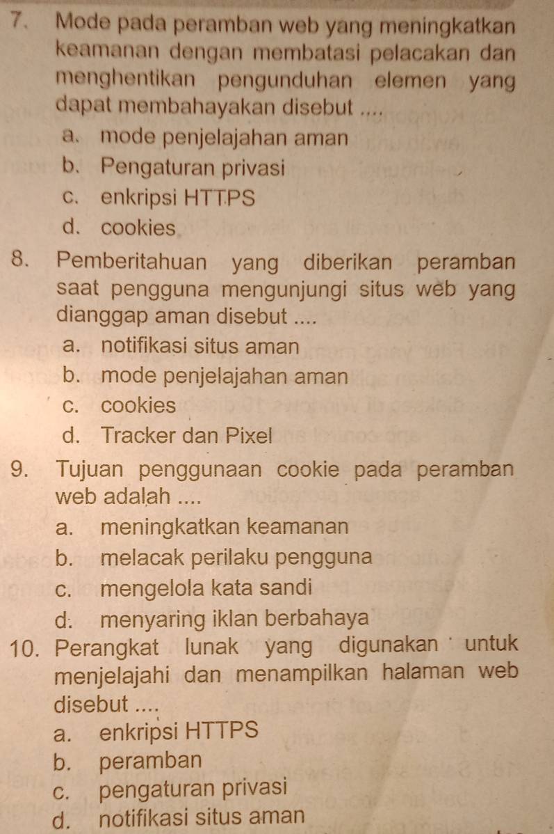 Mode pada peramban web yang meningkatkan
keamanan dengan membatasi pelacakan dan
menghentikan pengunduhan elemen yang
dapat membahayakan disebut ....
a. mode penjelajahan aman
b. Pengaturan privasi
c. enkripsi HTTPS
d. cookies
8. Pemberitahuan yang diberikan peramban
saat pengguna mengunjungi situs web yang
dianggap aman disebut ....
a. notifikasi situs aman
b. mode penjelajahan aman
c. cookies
d. Tracker dan Pixel
9. Tujuan penggunaan cookie pada peramban
web adalah ....
a. meningkatkan keamanan
b. melacak perilaku pengguna
c. mengelola kata sandi
d. menyaring iklan berbahaya
10. Perangkat lunak yang digunakan untuk
menjelajahi dan menampilkan halaman web
disebut ....
a. enkripsi HTTPS
b. peramban
c. pengaturan privasi
d. notifikasi situs aman