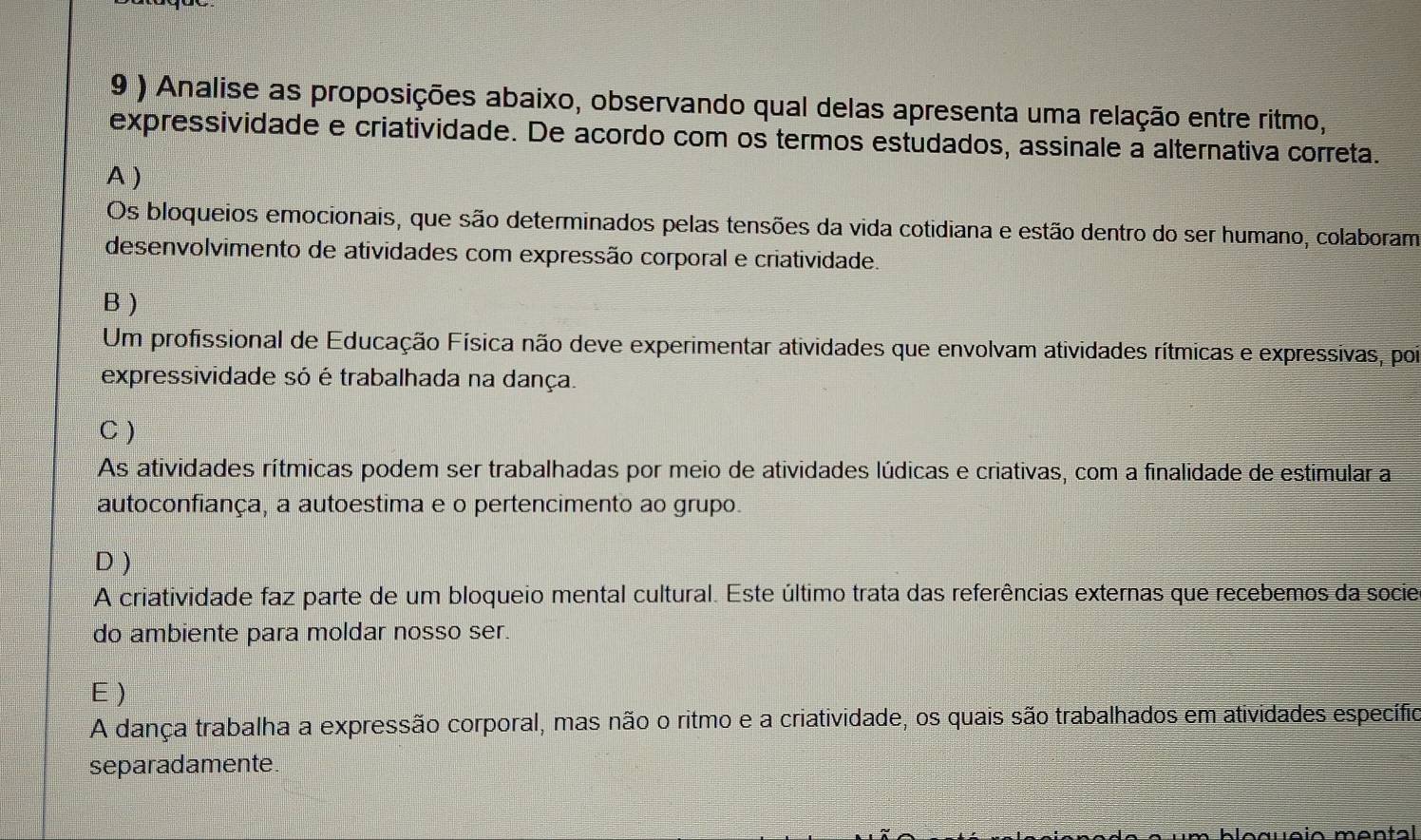 9 ) Analise as proposições abaixo, observando qual delas apresenta uma relação entre ritmo,
expressividade e criatividade. De acordo com os termos estudados, assinale a alternativa correta.
A )
Os bloqueios emocionais, que são determinados pelas tensões da vida cotidiana e estão dentro do ser humano, colaboram
desenvolvimento de atividades com expressão corporal e criatividade.
B )
Um profissional de Educação Física não deve experimentar atividades que envolvam atividades rítmicas e expressivas, poi
expressividade só é trabalhada na dança.
C )
As atividades rítmicas podem ser trabalhadas por meio de atividades lúdicas e criativas, com a finalidade de estimular a
autoconfiança, a autoestima e o pertencimento ao grupo.
D )
A criatividade faz parte de um bloqueio mental cultural. Este último trata das referências externas que recebemos da socie
do ambiente para moldar nosso ser.
E )
A dança trabalha a expressão corporal, mas não o ritmo e a criatividade, os quais são trabalhados em atividades específio
separadamente.