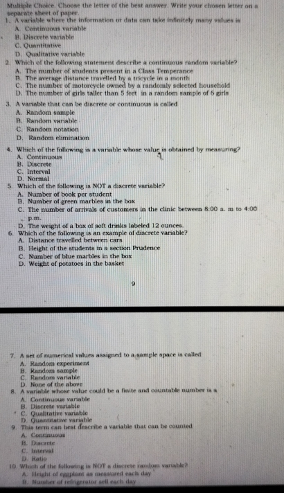 Choose the letter of the best answer. Write your chosen letter on a
separate sheet of paper.
1.. A variable where the information or data can take infinitely many values is
A. Continuous variable
B. Discrete variable
C. Quantitative
D. Qualitative variable
2. Which of the following statement describe a continuous random variable?
A. The number of students present in a Class Temperance
B. The average distance travelled by a tricycle in a month
C. The number of motorcycle owned by a randomly selected household
D. The number of girls taller than 5 feet in a random sample of 6 girls
3. A variable that can be discrete or continuous is called
A. Random sample
B. Random variable
C. Random notation
D. Random elimination
4. Which of the following is a variable whose value is obtained by measuring?
A. Continuous
B. Discrete
C. Interval
D. Normal
5. Which of the following is NOT a discrete variable?
A. Number of book per student
B. Number of green marbles in the box
C. The number of arrivals of customers in the clinic between 8:00 a m to 4:00
,, p.m,
D. The weight of a box of soft drinks labeled 12 ounces.
6. Which of the following is an example of discrete variable?
A. Distance travelled between cars
B. Height of the students in a section Prudence
C. Number of blue marbles in the box
D. Weight of potatoes in the basket
9
7. A set of numerical values assigned to a sample space is called
A. Random experiment
B. Random sample
D. None of the above C. Random variable
8. A variable whose value could be a finite and countable number is a
A. Continuous variable B. Discrete variable
C. Qualitative variable
D. Quantitative variable
9. This term can best describe a variable that can be counted
A. Continuous
B. Discrete
C. Interval
D. Ratio
10. Which of the following is NOT a discrete random variable?
A. Height of eggplant as measured each day
B. Number of refrigerator sell each day