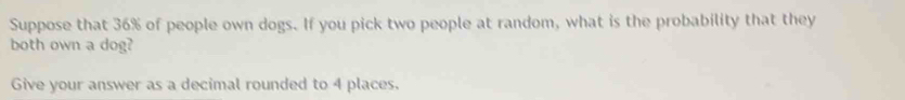 Suppose that 36% of people own dogs. If you pick two people at random, what is the probability that they 
both own a dog? 
Give your answer as a decimal rounded to 4 places.