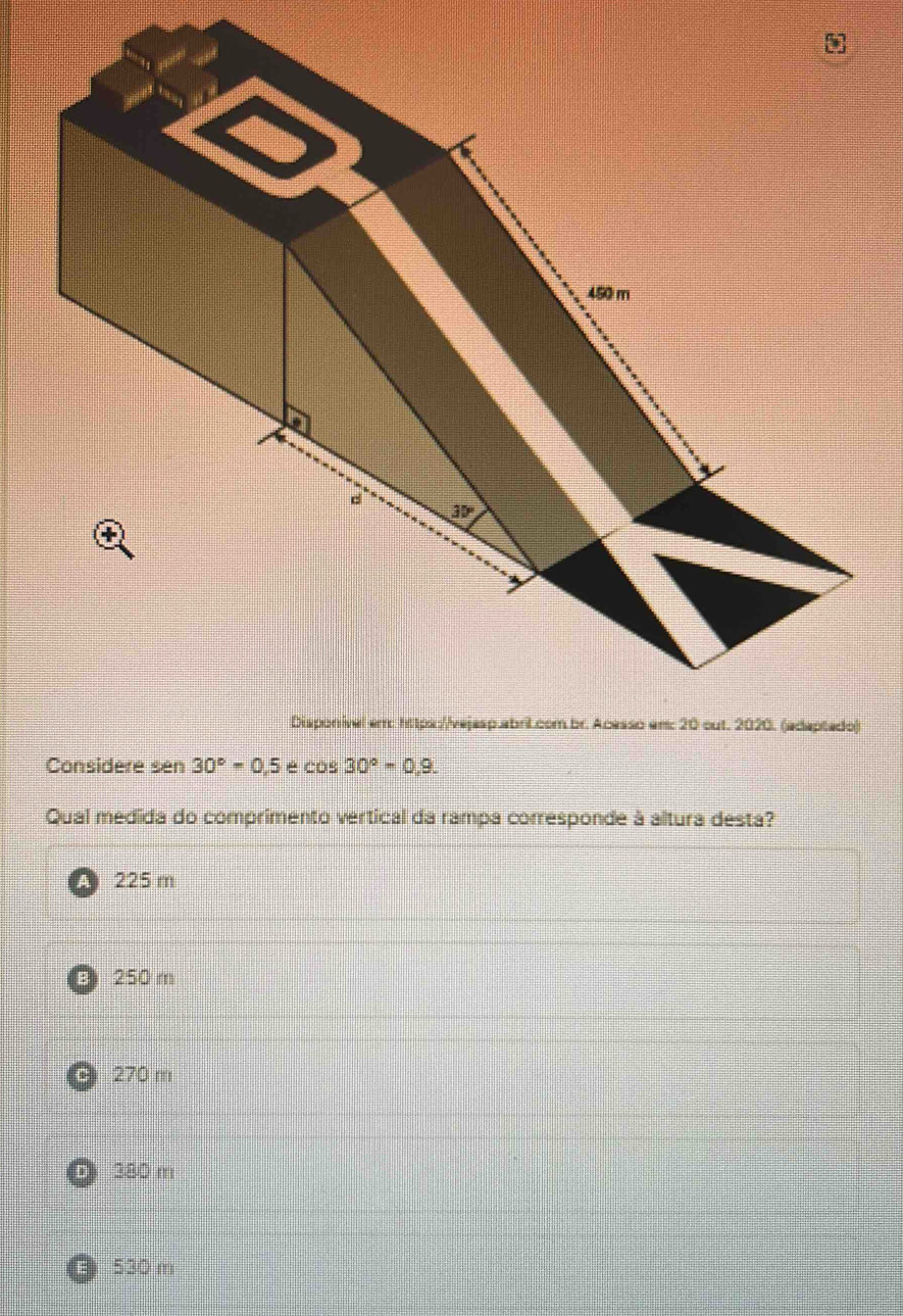 Considere sen 30°=0.5 é cos 30°=0,9.
Qual medida do comprimento vertical da rampa corresponde à altura desta?
A 225 m
B 250 m
270 m
E 380 m
B) 530 m