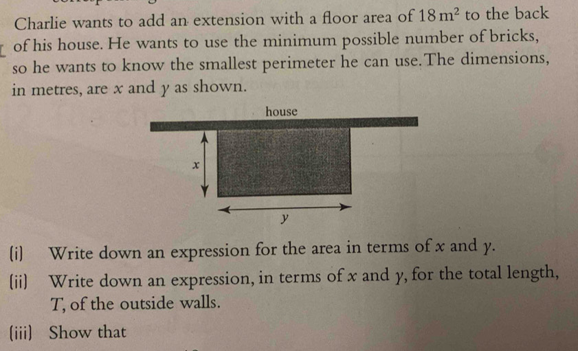 Charlie wants to add an extension with a floor area of 18m^2 to the back 
of his house. He wants to use the minimum possible number of bricks, 
so he wants to know the smallest perimeter he can use.The dimensions, 
in metres, are x and y as shown. 
(i) Write down an expression for the area in terms of x and y. 
(ii) Write down an expression, in terms of x and y, for the total length, 
T, of the outside walls. 
(iii) Show that