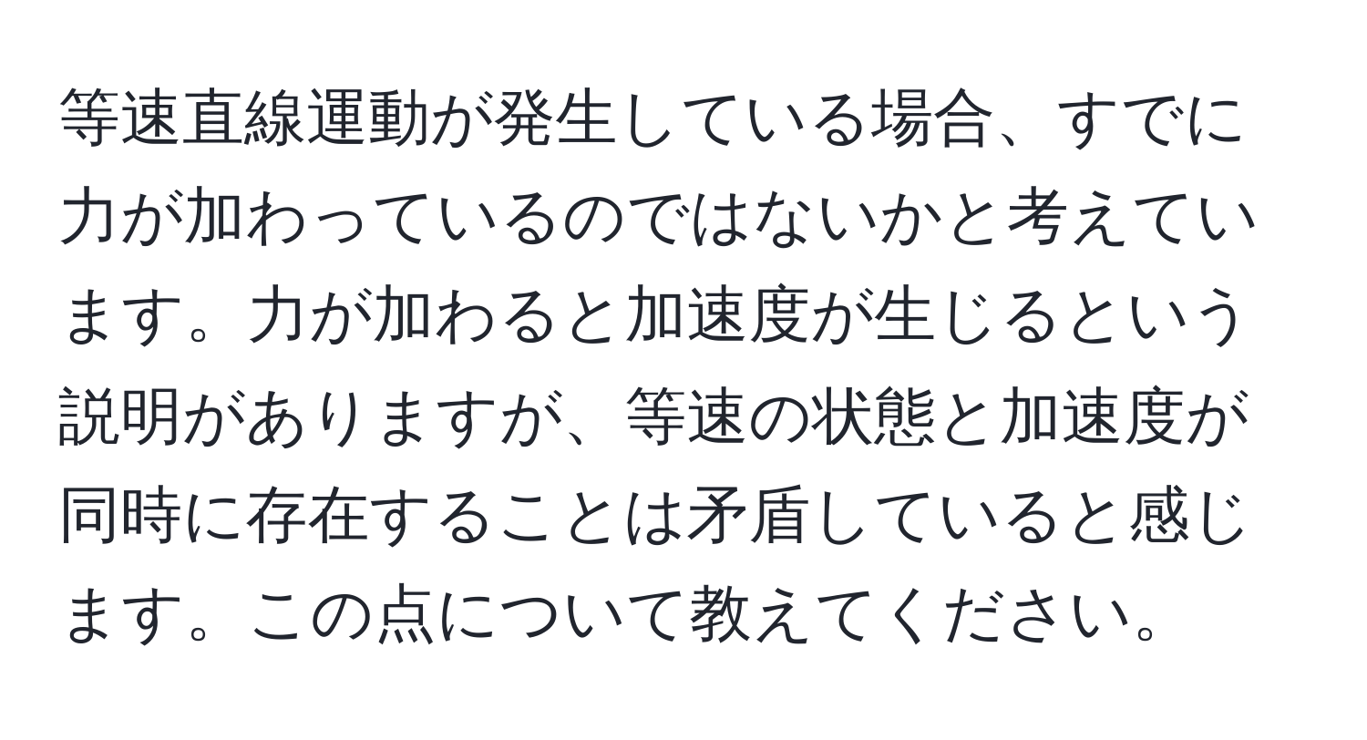 等速直線運動が発生している場合、すでに力が加わっているのではないかと考えています。力が加わると加速度が生じるという説明がありますが、等速の状態と加速度が同時に存在することは矛盾していると感じます。この点について教えてください。