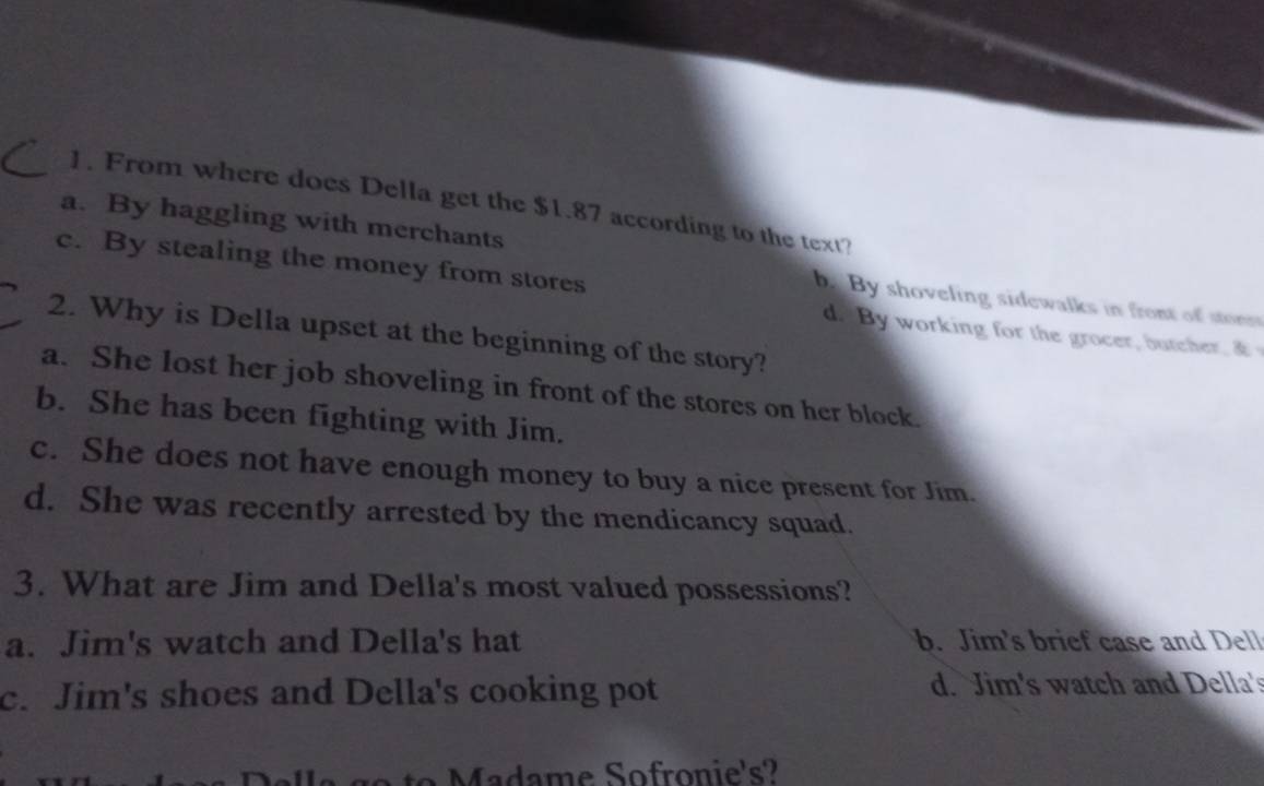 From where does Della get the $1.87 according to the text?
a. By haggling with merchants
c. By stealing the money from stores
b. By shoveling sidewalks in front of stonr
d. By working for the grocer, butcher. a 
2. Why is Della upset at the beginning of the story?
a. She lost her job shoveling in front of the stores on her block.
b. She has been fighting with Jim.
c. She does not have enough money to buy a nice present for Jim.
d. She was recently arrested by the mendicancy squad.
3. What are Jim and Della's most valued possessions?
a. Jim's watch and Della's hat b. Jim's brief case and Dell
c. Jim's shoes and Della's cooking pot d. Jim's watch and Della's