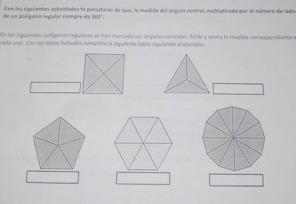 Con las siguientes actividades te percatarás de que, la medida del ángulo central, multiplicada por el número de lado 
de un polígono regular siempre da 360°. 
En los siguientes polígonos regulares se han marcado sus ángulos centrales. Mide y anota la medida correspondiente e 
cada uno. Con los datos hallados completa la siguiente tabla siguiendo el ejemplo.