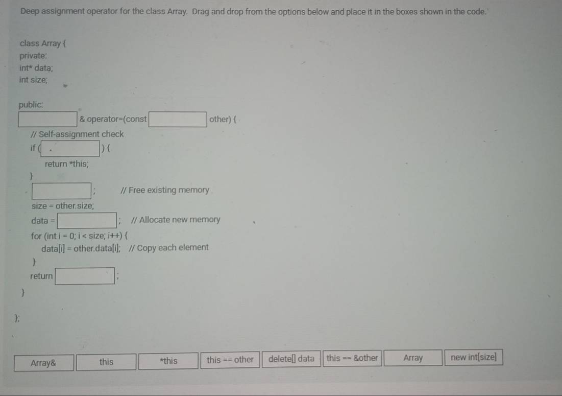 Deep assignment operator for the class Array. Drag and drop from the options below and place it in the boxes shown in the code. 
class Array  
private: 
int* data; 
int size; 
public:
x_1+x_2= □ /□   & operator=(const □ other) ( 
// Self-assignment check 
if beginpmatrix □ endpmatrix  
return *this; 
 
□ : // Free existing memory 
size = other.size; 
data =□; // Allocate new memory 
for (inti=0;i
data [i]= other.data[i]; // Copy each element 
 
return □ : 
 
; 
Array& this *this this == other deleteė data this == &other Array new int[size]