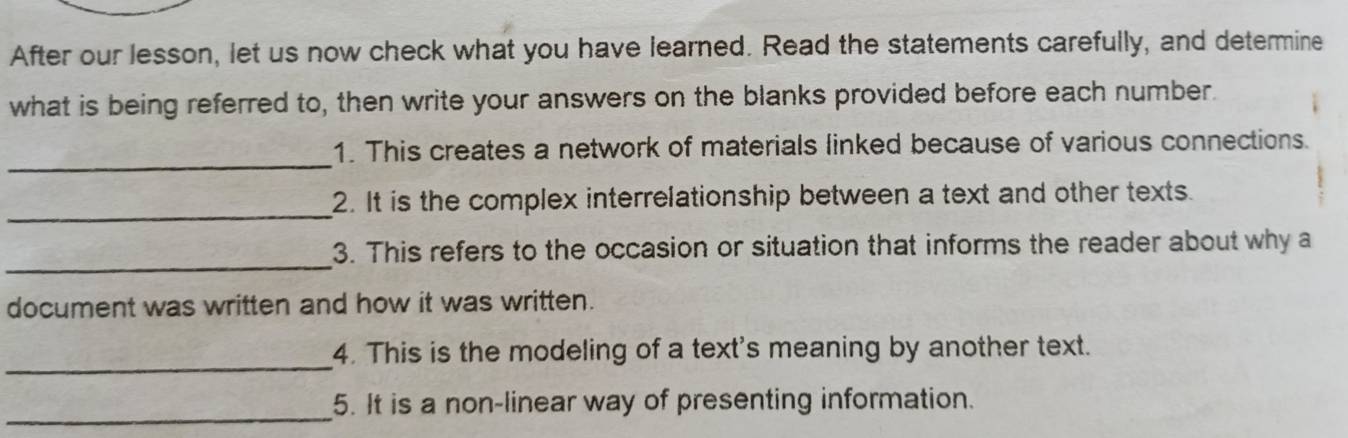 After our lesson, let us now check what you have learned. Read the statements carefully, and determine 
what is being referred to, then write your answers on the blanks provided before each number. 
_ 
1. This creates a network of materials linked because of various connections. 
_ 
2. It is the complex interrelationship between a text and other texts. 
_ 
3. This refers to the occasion or situation that informs the reader about why a 
document was written and how it was written. 
_ 
4. This is the modeling of a text's meaning by another text. 
_5. It is a non-linear way of presenting information.