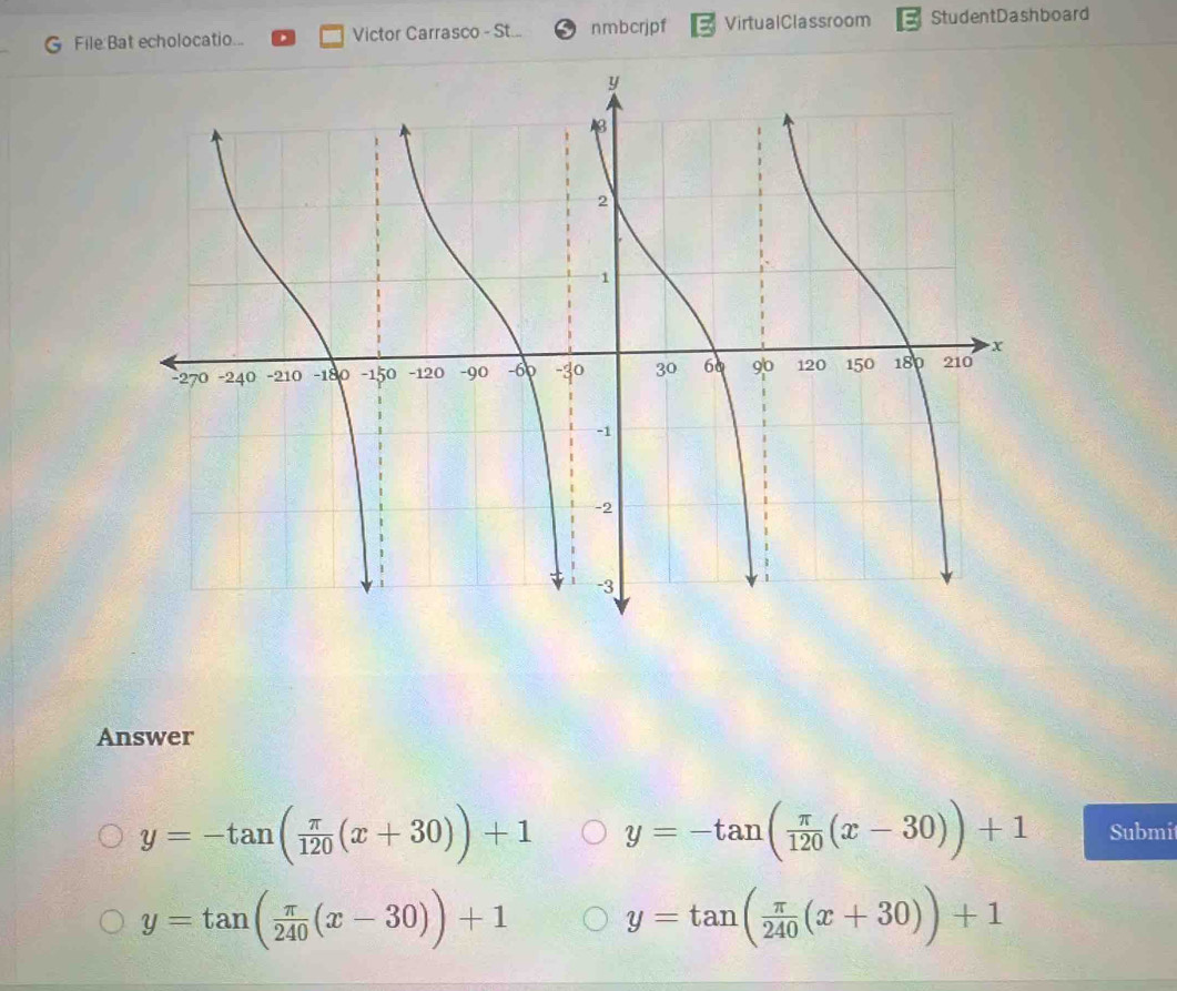 echolocatio... Victor Carrasco - St... nmbcrjpf VirtualClassroom StudentDashboard
Answer
y=-tan ( π /120 (x+30))+1 y=-tan ( π /120 (x-30))+1 Submi
y=tan ( π /240 (x-30))+1 y=tan ( π /240 (x+30))+1