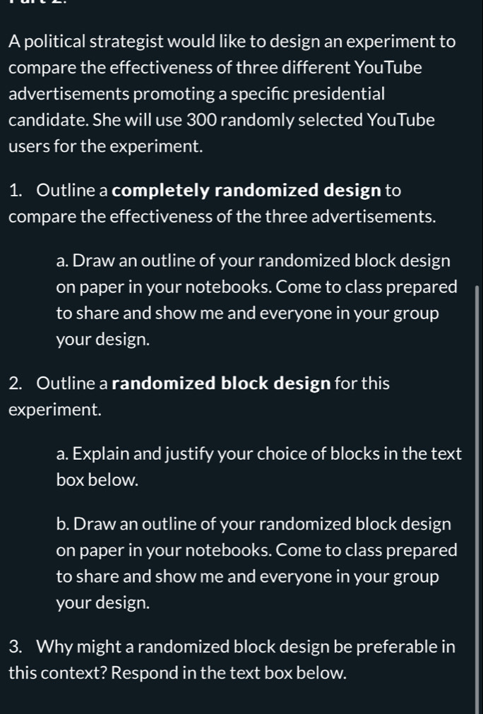 A political strategist would like to design an experiment to 
compare the effectiveness of three different YouTube 
advertisements promoting a specifc presidential 
candidate. She will use 300 randomly selected YouTube 
users for the experiment. 
1. Outline a completely randomized design to 
compare the effectiveness of the three advertisements. 
a. Draw an outline of your randomized block design 
on paper in your notebooks. Come to class prepared 
to share and show me and everyone in your group 
your design. 
2. Outline a randomized block design for this 
experiment. 
a. Explain and justify your choice of blocks in the text 
box below. 
b. Draw an outline of your randomized block design 
on paper in your notebooks. Come to class prepared 
to share and show me and everyone in your group 
your design. 
3. Why might a randomized block design be preferable in 
this context? Respond in the text box below.