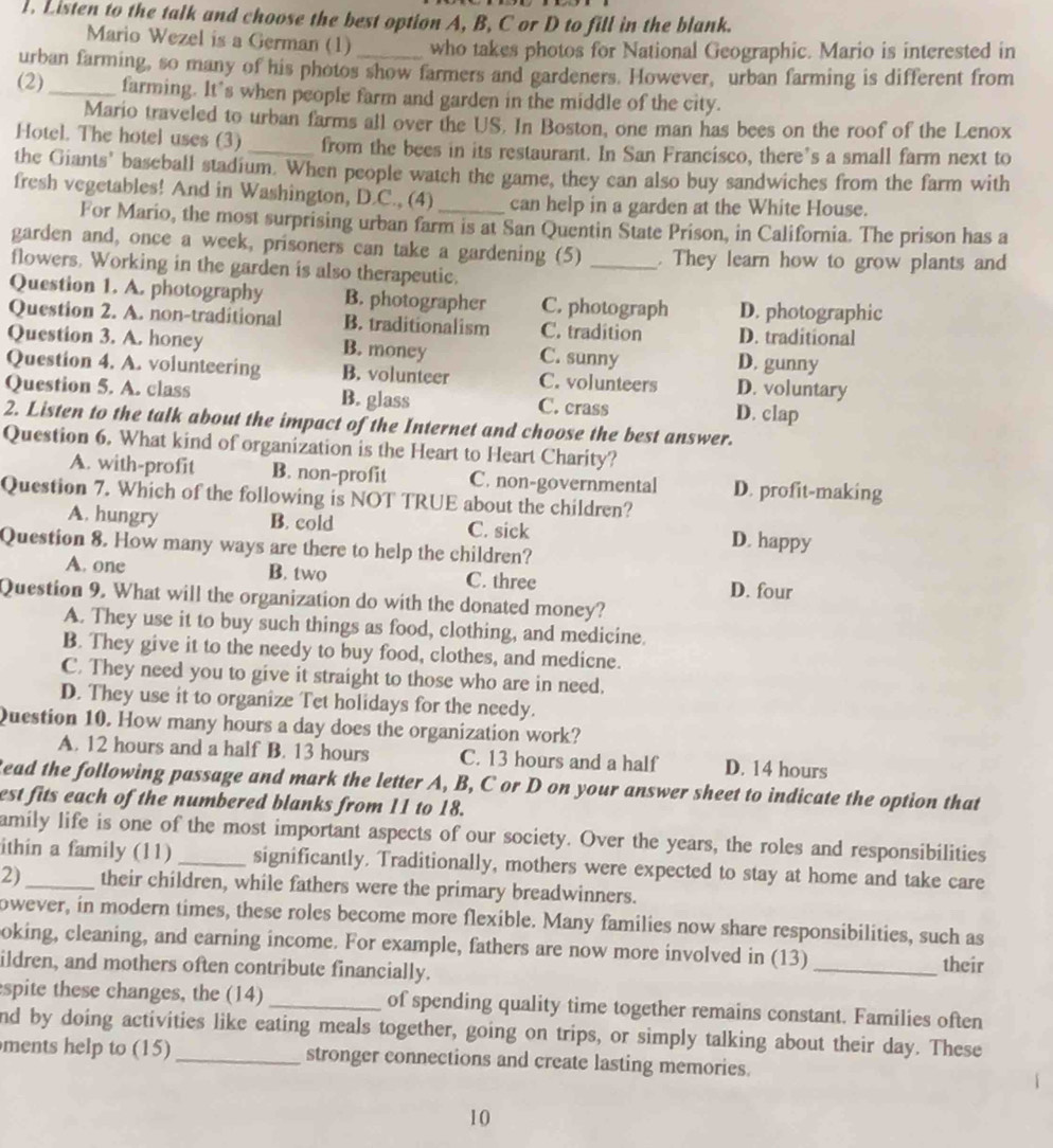 1, Listen to the talk and choose the best option A, B, C or D to fill in the blank.
Mario Wezel is a German (1) who takes photos for National Geographic. Mario is interested in
urban farming, so many of his photos show farmers and gardeners. However, urban farming is different from
(2)_ farming. It’s when people farm and garden in the middle of the city.
Mario traveled to urban farms all over the US. In Boston, one man has bees on the roof of the Lenox
Hotel. The hotel uses (3) _from the bees in its restaurant. In San Francisco, there’s a small farm next to
the Giants' baseball stadium. When people watch the game, they can also buy sandwiches from the farm with
fresh vegetables! And in Washington, D.C., (4) _can help in a garden at the White House.
For Mario, the most surprising urban farm is at San Quentin State Prison, in California. The prison has a
garden and, once a week, prisoners can take a gardening (5) _. They learn how to grow plants and
flowers. Working in the garden is also therapeutic.
Question 1. A. photography B. photographer C. photograph D. photographic
Question 2. A. non-traditional B. traditionalism C. tradition D. traditional
Question 3. A. honey B. money C. sunny D. gunny
Question 4. A. volunteering B. volunteer C. volunteers D. voluntary
Question 5. A. class B. glass C. crass D. clap
2. Listen to the talk about the impact of the Internet and choose the best answer.
Question 6. What kind of organization is the Heart to Heart Charity?
A. with-profit B. non-profit C. non-governmental D. profit-making
Question 7. Which of the following is NOT TRUE about the children?
A. hungry B. cold C. sick D. happy
Question 8. How many ways are there to help the children?
A. one B. two C. three D. four
Question 9. What will the organization do with the donated money?
A. They use it to buy such things as food, clothing, and medicine.
B. They give it to the needy to buy food, clothes, and medicne.
C. They need you to give it straight to those who are in need.
D. They use it to organize Tet holidays for the needy.
Question 10. How many hours a day does the organization work?
A. 12 hours and a half B. 13 hours C. 13 hours and a half D. 14 hours
Read the following passage and mark the letter A, B, C or D on your answer sheet to indicate the option that
est fits each of the numbered blanks from 11 to 18.
amily life is one of the most important aspects of our society. Over the years, the roles and responsibilities
ithin a family (11) _significantly. Traditionally, mothers were expected to stay at home and take care
2)_ their children, while fathers were the primary breadwinners.
owever, in modern times, these roles become more flexible. Many families now share responsibilities, such as
oking, cleaning, and earning income. For example, fathers are now more involved in (13)
ildren, and mothers often contribute financially. _their
spite these changes, the (14) _of spending quality time together remains constant. Families often
nd by doing activities like eating meals together, going on trips, or simply talking about their day. These
ments help to (15) _stronger connections and create lasting memories.
10