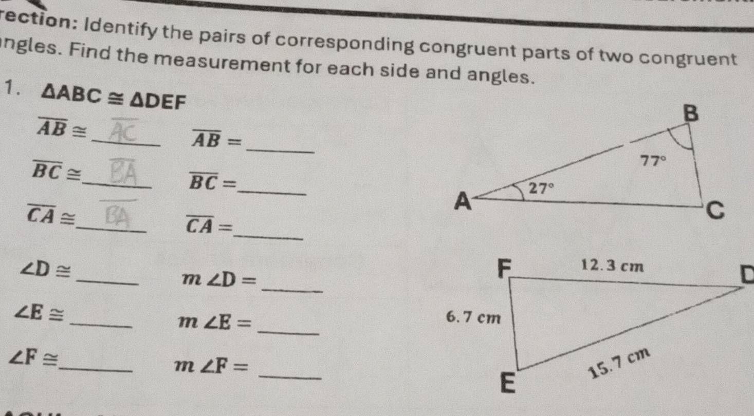 rection: Identify the pairs of corresponding congruent parts of two congruent
ngles. Find the measurement for each side and angles.
1. △ ABC≌ △ DEF
_ overline AB≌
_ overline AB=
overline BC≌ _
overline BC= _
overline CA≌
_ overline CA=
_
∠ D≌
_ m∠ D=
_
∠ E≌ _
m∠ E= _
_
∠ F≌
_ m∠ F=