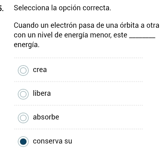 Selecciona la opción correcta.
Cuando un electrón pasa de una órbita a otra
con un nivel de energía menor, este_
energía.
crea
libera
absorbe
conserva su